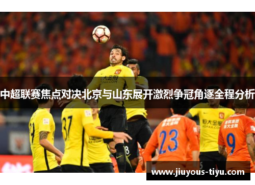 中超联赛焦点对决北京与山东展开激烈争冠角逐全程分析