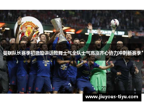 曼联队长赛季初激励讲话鼓舞士气全队士气高涨齐心协力冲刺新赛季