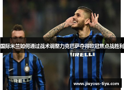 国际米兰如何通过战术调整力克巴萨夺得欧冠焦点战胜利