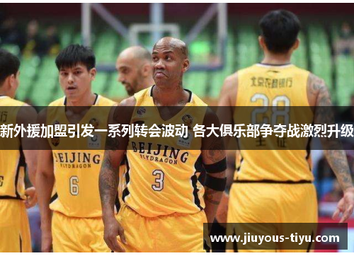 新外援加盟引发一系列转会波动 各大俱乐部争夺战激烈升级