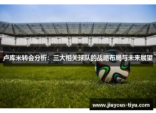 卢库米转会分析：三大相关球队的战略布局与未来展望