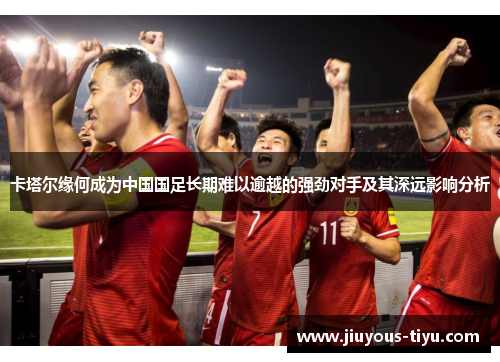 卡塔尔缘何成为中国国足长期难以逾越的强劲对手及其深远影响分析